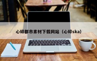 周口心碎都市素材下载网站（心碎ska）
